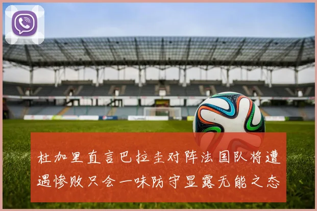 杜加里直言巴拉圭对阵法国队将遭遇惨败只会一味防守显露无能之态