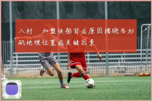 八村塁加盟快船背后原因揭晓洛杉矶地理位置成关键因素