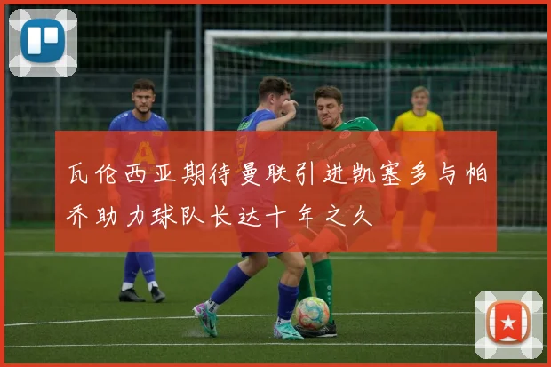 瓦伦西亚期待曼联引进凯塞多与帕乔助力球队长达十年之久