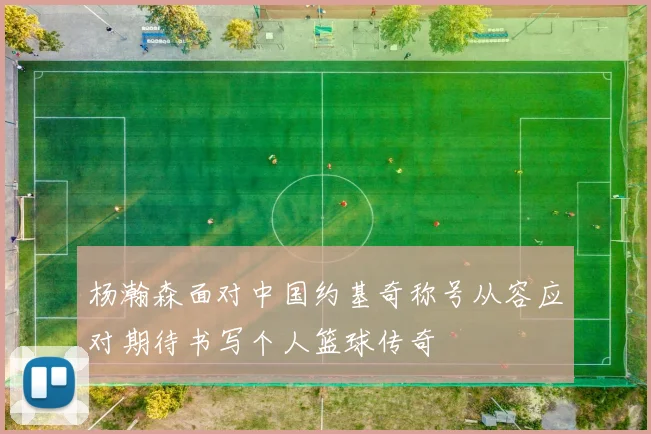 杨瀚森面对中国约基奇称号从容应对期待书写个人篮球传奇