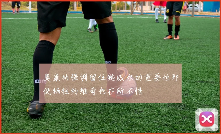 奥康纳强调留住鲍威尔的重要性即使牺牲约维奇也在所不惜