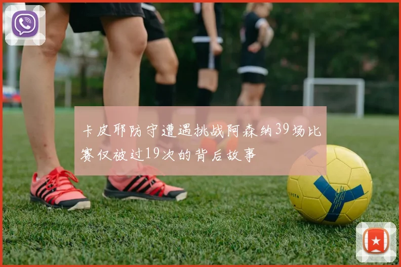 卡皮耶防守遭遇挑战阿森纳39场比赛仅被过19次的背后故事