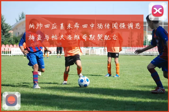 纳帅回应基米希回中场传闻强调恩梅查与帕夫洛维奇默契配合