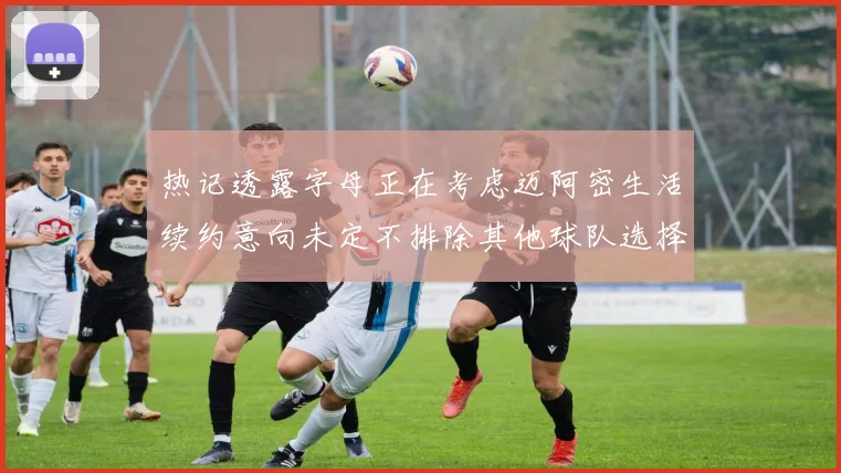 热记透露字母正在考虑迈阿密生活续约意向未定不排除其他球队选择