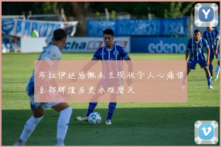 布拉伊达感慨米兰现状令人心痛俱乐部辉煌历史永难磨灭