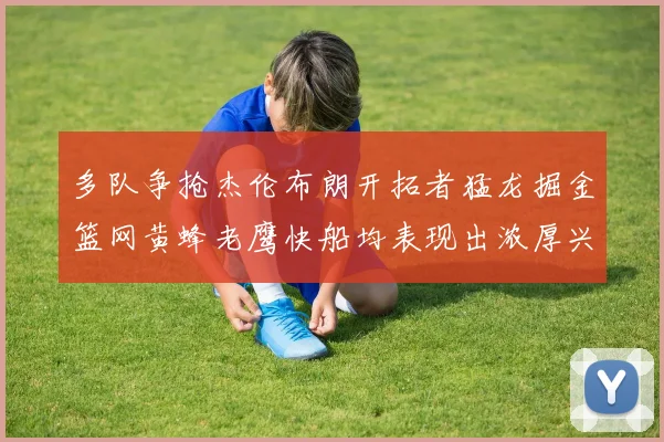 多队争抢杰伦布朗开拓者猛龙掘金篮网黄蜂老鹰快船均表现出浓厚兴趣