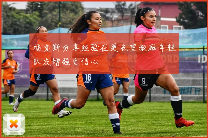 福克斯分享经验在更衣室激励年轻队友增强自信心