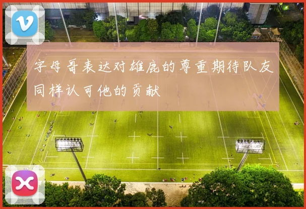 字母哥表达对雄鹿的尊重期待队友同样认可他的贡献