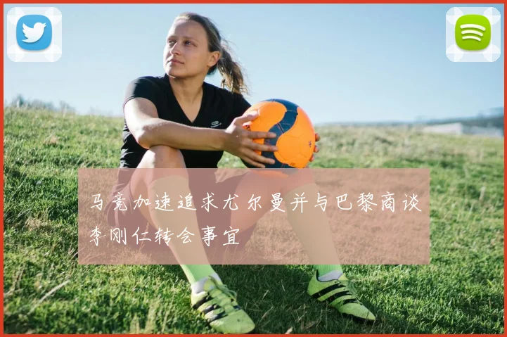 马竞加速追求尤尔曼并与巴黎商谈李刚仁转会事宜