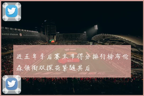 近五年季后赛末节得分排行榜布伦森领衔双探花紧随其后