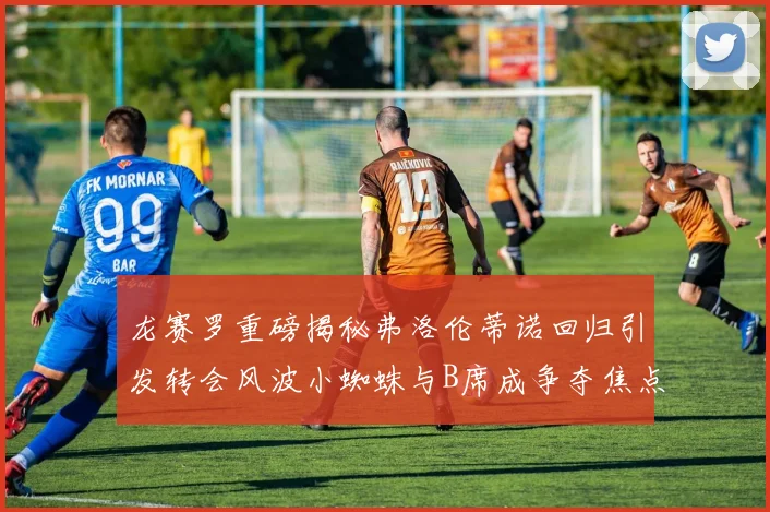 龙赛罗重磅揭秘弗洛伦蒂诺回归引发转会风波小蜘蛛与B席成争夺焦点