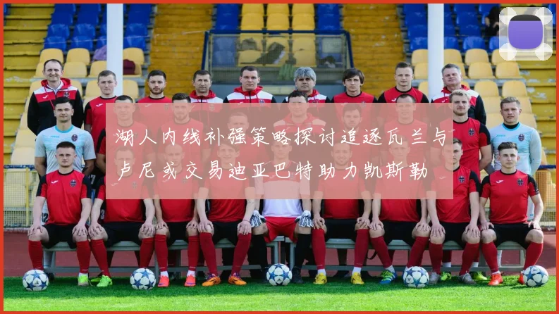 湖人内线补强策略探讨追逐瓦兰与卢尼或交易迪亚巴特助力凯斯勒