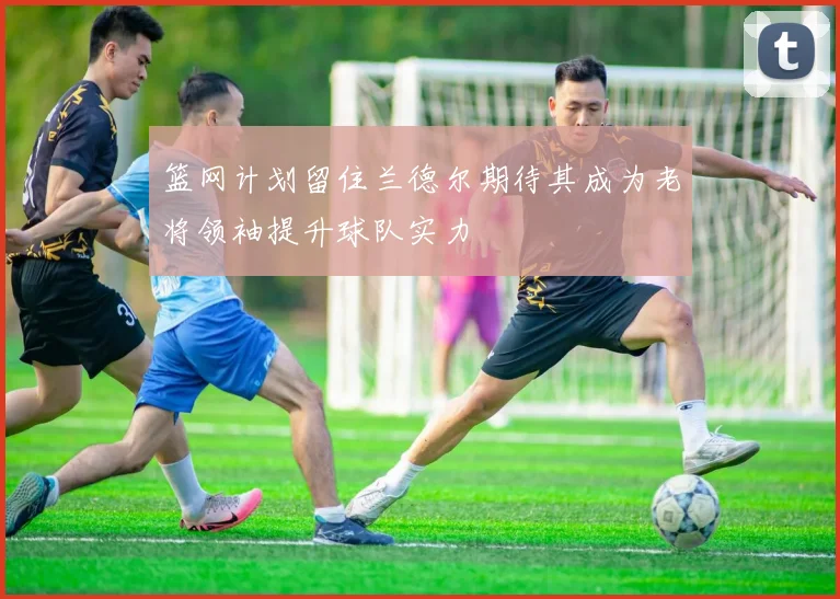 篮网计划留住兰德尔期待其成为老将领袖提升球队实力