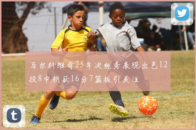 马尔科维奇25年次轮秀表现出色12投8中斩获16分7篮板引关注